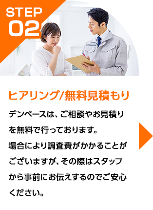 デンベースは、ご相談やお見積りを無料で行っております。場合により調査費がかかることがございますが、その際はスタッフから事前にお伝えするのでご安心ください。