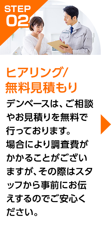 デンベースは、ご相談やお見積りを無料で行っております。場合により調査費がかかることがございますが、その際はスタッフから事前にお伝えするのでご安心ください。