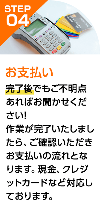 完了後でもご不明点あればお聞かせください!作業が完了いたしましたら、ご確認いただきお支払いの流れとなります。現金、クレジットカードなど対応しております。